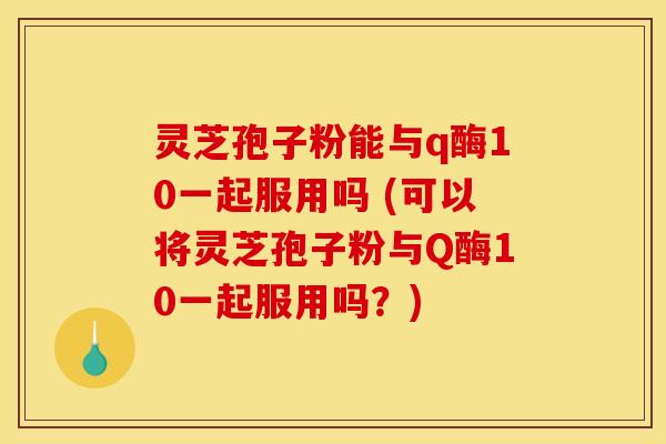 灵芝孢子粉能与q酶10一起服用吗 (可以将灵芝孢子粉与Q酶10一起服用吗？)