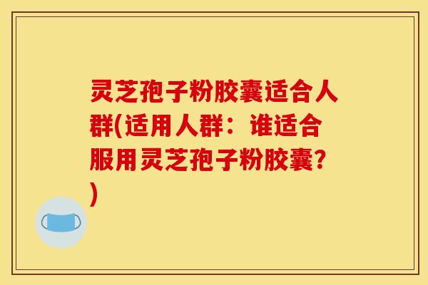 灵芝孢子粉胶囊适合人群(适用人群：谁适合服用灵芝孢子粉胶囊？)