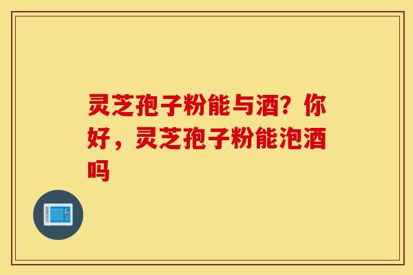 灵芝孢子粉能与酒？你好，灵芝孢子粉能泡酒吗