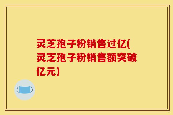 灵芝孢子粉销售过亿(灵芝孢子粉销售额突破亿元)