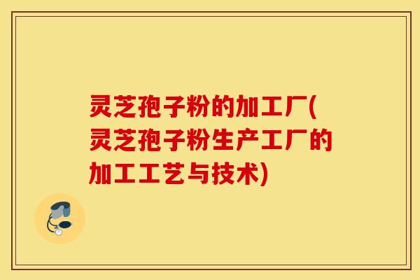 灵芝孢子粉的加工厂(灵芝孢子粉生产工厂的加工工艺与技术)