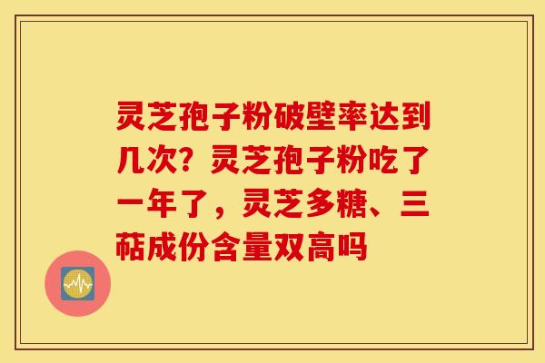 灵芝孢子粉破壁率达到几次？灵芝孢子粉吃了一年了，灵芝多糖、三萜成份含量双高吗