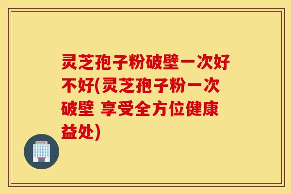 灵芝孢子粉破壁一次好不好(灵芝孢子粉一次破壁 享受全方位健康益处)