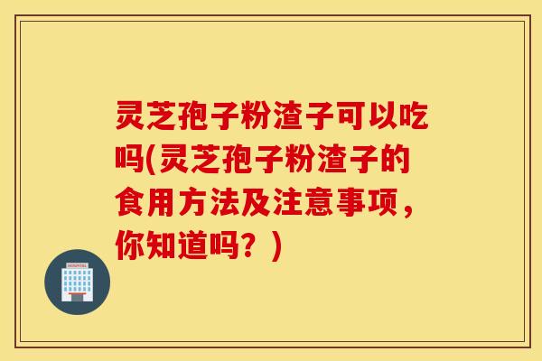 灵芝孢子粉渣子可以吃吗(灵芝孢子粉渣子的食用方法及注意事项，你知道吗？)