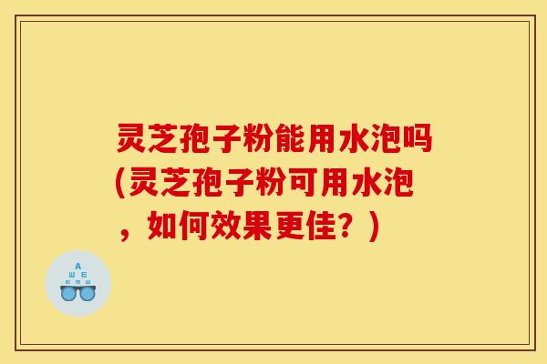 灵芝孢子粉能用水泡吗(灵芝孢子粉可用水泡，如何效果更佳？)