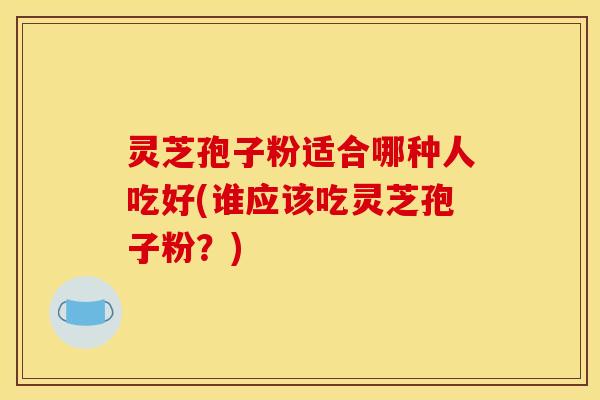 灵芝孢子粉适合哪种人吃好(谁应该吃灵芝孢子粉？)