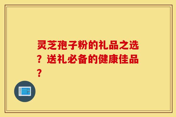 灵芝孢子粉的礼品之选？送礼必备的健康佳品？