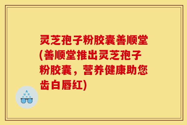 灵芝孢子粉胶囊善顺堂(善顺堂推出灵芝孢子粉胶囊，营养健康助您齿白唇红)