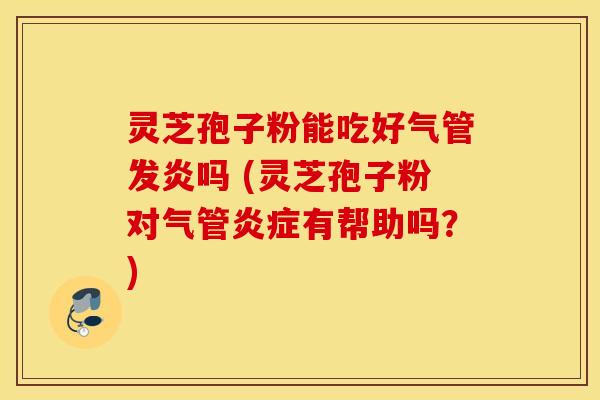 灵芝孢子粉能吃好气管发炎吗 (灵芝孢子粉对气管炎症有帮助吗？)