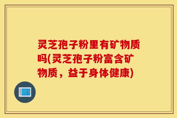 灵芝孢子粉里有矿物质吗(灵芝孢子粉富含矿物质，益于身体健康)