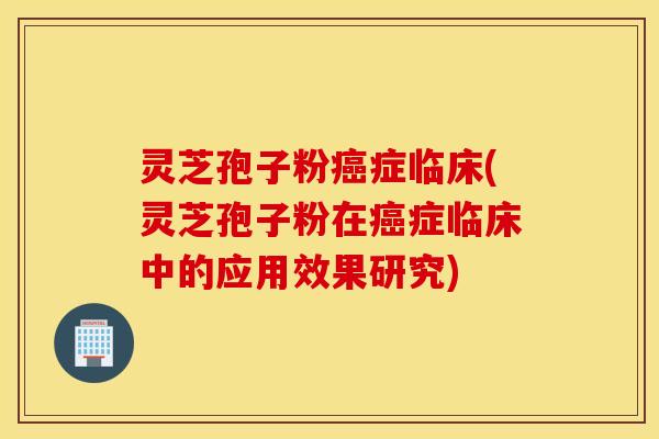 灵芝孢子粉癌症临床(灵芝孢子粉在癌症临床中的应用效果研究)