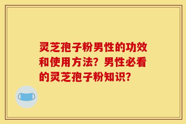 灵芝孢子粉男性的功效和使用方法？男性必看的灵芝孢子粉知识？