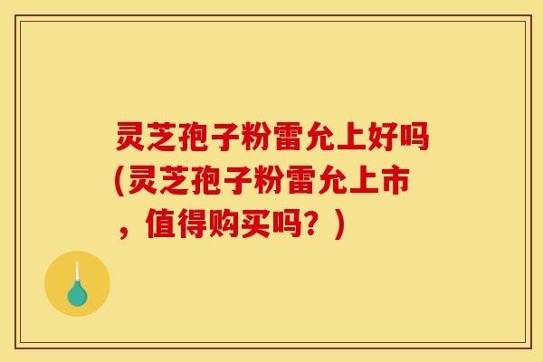 灵芝孢子粉雷允上好吗(灵芝孢子粉雷允上市，值得购买吗？)