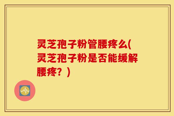 灵芝孢子粉管腰疼么(灵芝孢子粉是否能缓解腰疼？)