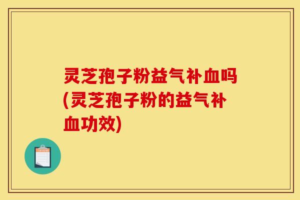灵芝孢子粉益气补血吗(灵芝孢子粉的益气补血功效)