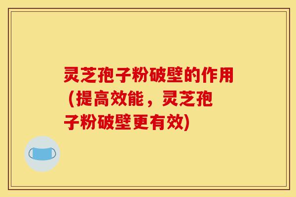 灵芝孢子粉破壁的作用 (提高效能，灵芝孢子粉破壁更有效)