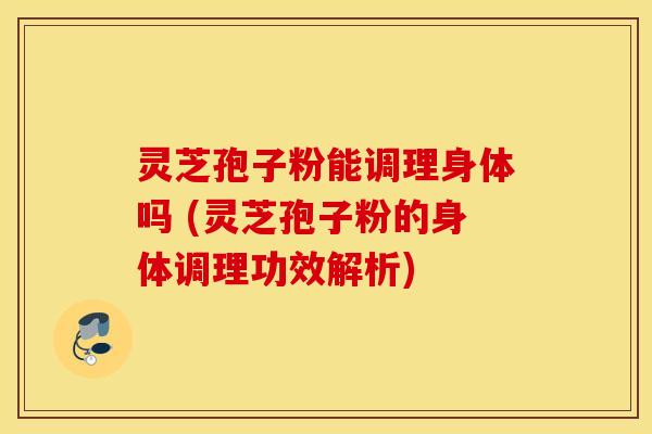 灵芝孢子粉能调理身体吗 (灵芝孢子粉的身体调理功效解析)