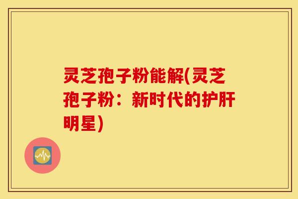 灵芝孢子粉能解(灵芝孢子粉：新时代的护肝明星)