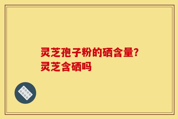 灵芝孢子粉的硒含量？灵芝含硒吗