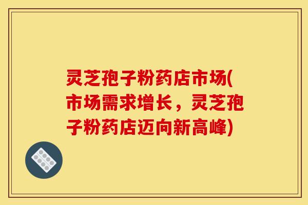 灵芝孢子粉药店市场(市场需求增长，灵芝孢子粉药店迈向新高峰)