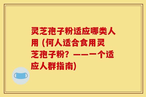 灵芝孢子粉适应哪类人用 (何人适合食用灵芝孢子粉？——一个适应人群指南)