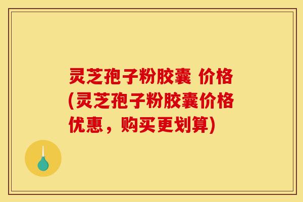 灵芝孢子粉胶囊 价格(灵芝孢子粉胶囊价格优惠，购买更划算)