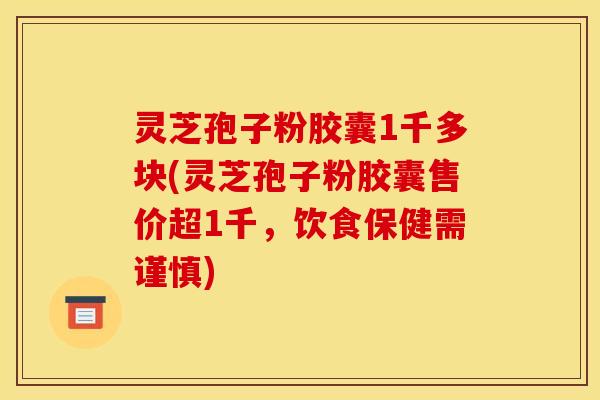 灵芝孢子粉胶囊1千多块(灵芝孢子粉胶囊售价超1千，饮食保健需谨慎)