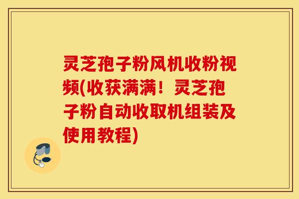 灵芝孢子粉风机收粉视频(收获满满！灵芝孢子粉自动收取机组装及使用教程)