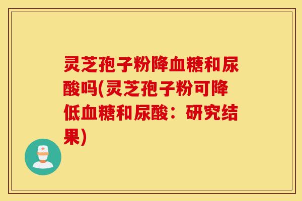 灵芝孢子粉降血糖和尿酸吗(灵芝孢子粉可降低血糖和尿酸：研究结果)