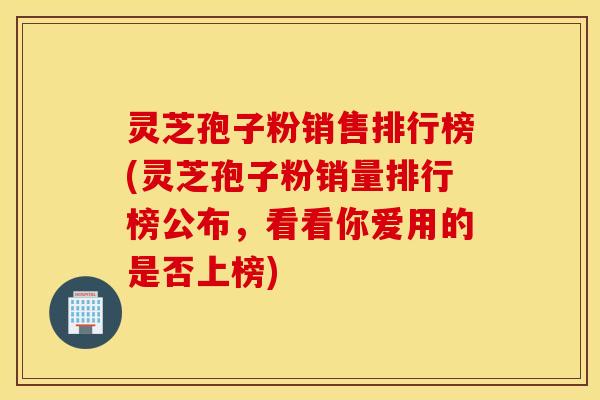 灵芝孢子粉销售排行榜(灵芝孢子粉销量排行榜公布，看看你爱用的是否上榜)