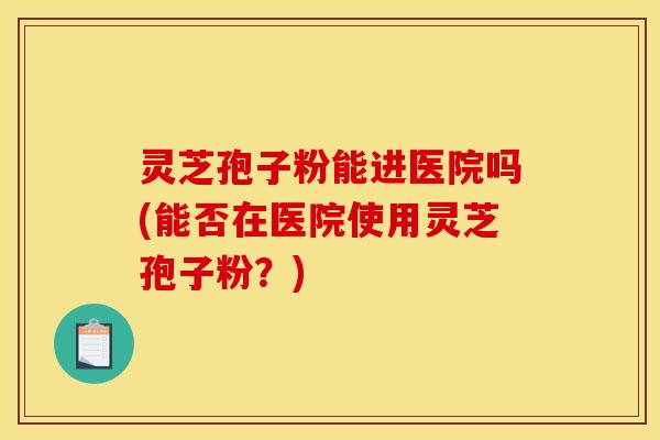 灵芝孢子粉能进医院吗(能否在医院使用灵芝孢子粉？)