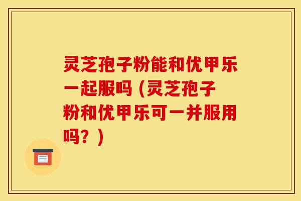 灵芝孢子粉能和优甲乐一起服吗 (灵芝孢子粉和优甲乐可一并服用吗？)