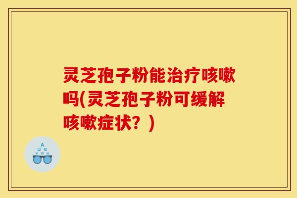 灵芝孢子粉能治疗咳嗽吗(灵芝孢子粉可缓解咳嗽症状？)