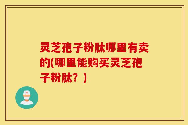 灵芝孢子粉肽哪里有卖的(哪里能购买灵芝孢子粉肽？)