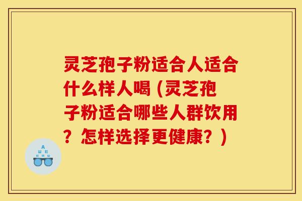 灵芝孢子粉适合人适合什么样人喝 (灵芝孢子粉适合哪些人群饮用？怎样选择更健康？)