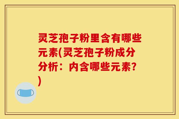 灵芝孢子粉里含有哪些元素(灵芝孢子粉成分分析：内含哪些元素？)