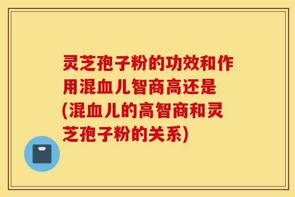 灵芝孢子粉的功效和作用混血儿智商高还是 (混血儿的高智商和灵芝孢子粉的关系)