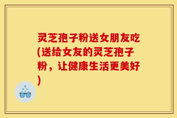 灵芝孢子粉送女朋友吃(送给女友的灵芝孢子粉，让健康生活更美好)