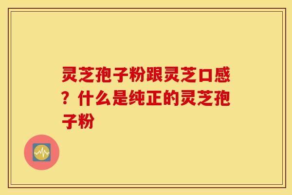 灵芝孢子粉跟灵芝口感？什么是纯正的灵芝孢子粉