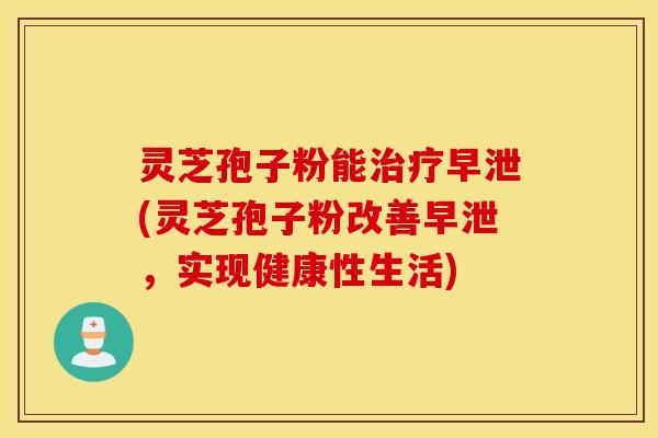 灵芝孢子粉能治疗早泄(灵芝孢子粉改善早泄，实现健康性生活)
