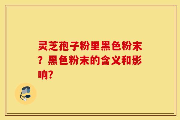 灵芝孢子粉里黑色粉末？黑色粉末的含义和影响？