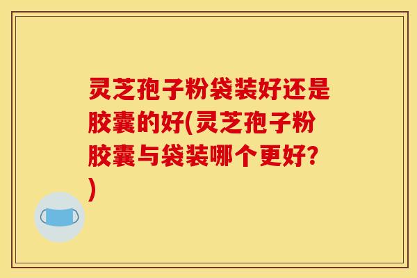 灵芝孢子粉袋装好还是胶囊的好(灵芝孢子粉胶囊与袋装哪个更好？)