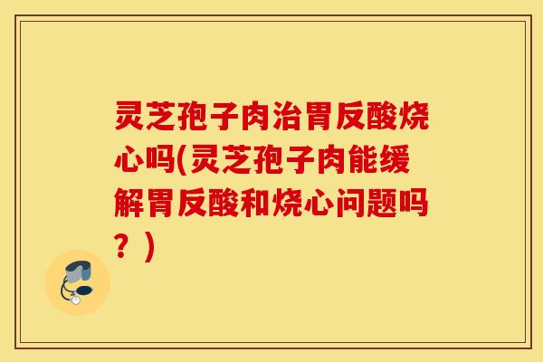 灵芝孢子肉治胃反酸烧心吗(灵芝孢子肉能缓解胃反酸和烧心问题吗？)