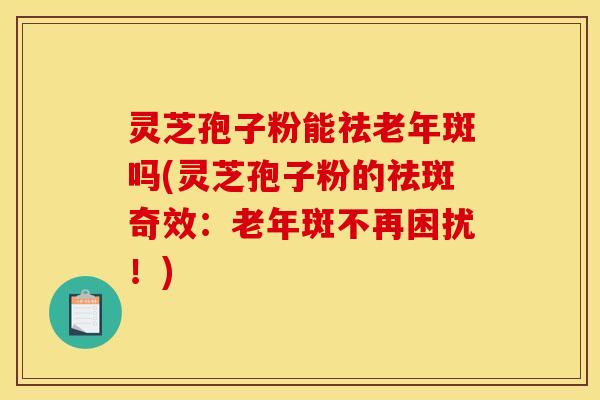 灵芝孢子粉能祛老年斑吗(灵芝孢子粉的祛斑奇效：老年斑不再困扰！)
