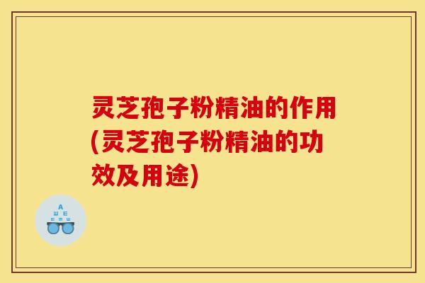 灵芝孢子粉精油的作用(灵芝孢子粉精油的功效及用途)