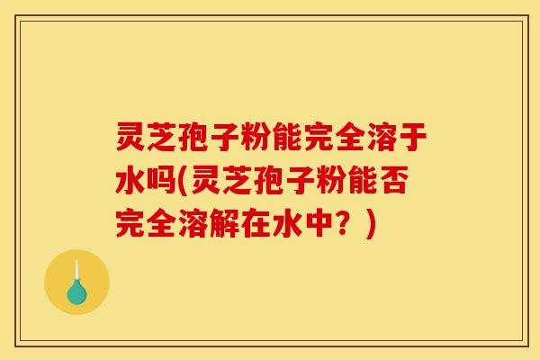 灵芝孢子粉能完全溶于水吗(灵芝孢子粉能否完全溶解在水中？)