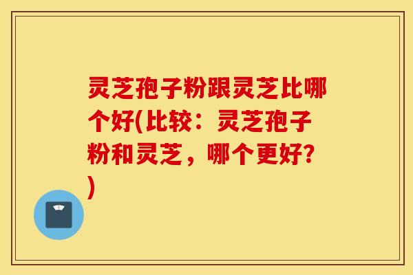 灵芝孢子粉跟灵芝比哪个好(比较：灵芝孢子粉和灵芝，哪个更好？)