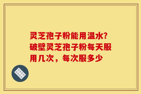 灵芝孢子粉能用温水？破壁灵芝孢子粉每天服用几次，每次服多少