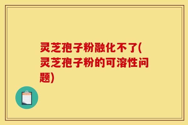 灵芝孢子粉融化不了(灵芝孢子粉的可溶性问题)