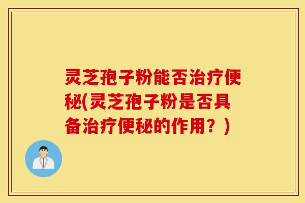 灵芝孢子粉能否治疗便秘(灵芝孢子粉是否具备治疗便秘的作用？)